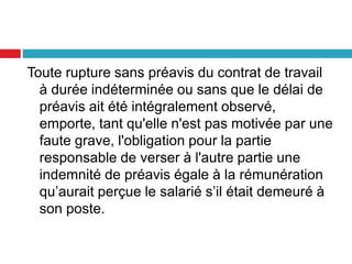 Toute rupture sans préavis du contrat de travail
à durée indéterminée ou sans que le délai de
préavis ait été intégralement observé,
emporte, tant qu'elle n'est pas motivée par une
faute grave, l'obligation pour la partie
responsable de verser à l'autre partie une
indemnité de préavis égale à la rémunération
qu’aurait perçue le salarié s’il était demeuré à
son poste.
 