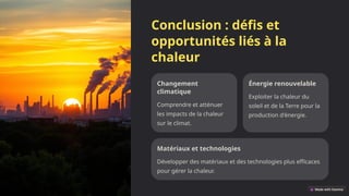 Conclusion : défis et
opportunités liés à la
chaleur
Changement
climatique
Comprendre et atténuer
les impacts de la chaleur
sur le climat.
Énergie renouvelable
Exploiter la chaleur du
soleil et de la Terre pour la
production d'énergie.
Matériaux et technologies
Développer des matériaux et des technologies plus efficaces
pour gérer la chaleur.
 