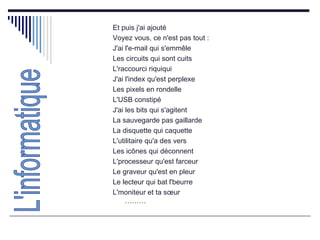 Et puis j'ai ajouté  Voyez vous, ce n'est pas tout :  J'ai l'e-mail qui s'emmêle  Les circuits qui sont cuits  L'raccourci riquiqui  J'ai l'index qu'est perplexe  Les pixels en rondelle  L'USB constipé  J'ai les bits qui s'agitent  La sauvegarde pas gaillarde  La disquette qui caquette  L'utilitaire qu'a des vers  Les icônes qui déconnent  L'processeur qu'est farceur  Le graveur qu'est en pleur  Le lecteur qui bat l'beurre  L'moniteur et ta sœur ……… L'informatique 