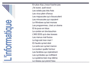 En plus d'ça, j'vous l'cache pas  J'ai aussi, quel souci  Les octets pas très frais  Les virus plein d'tonus  Les majuscules qui s'bousculent  Les minuscules qui copulent  Le Windows qu'est morose  Les programmes, c'est un drame  Et la puce en lotus  Le cordon en tire-bouchon  L'MS DOS qu'a des bosses  Les menus mal foutus  Le logi-ciel mon mari !  Et l'audio qu'est idiot  La carte son qu'est marron  La couleur quelle horreur  Les fenêtres qui s'pénètrent  Les symboles qui s'affolent  Le système bien trop blême  Le réseau qui prend l'eau  L'informatique 