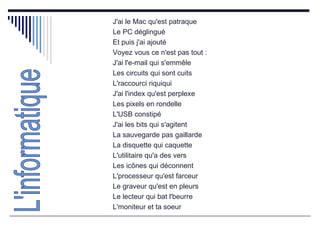 J'ai le Mac qu'est patraque  Le PC déglingué  Et puis j'ai ajouté  Voyez vous ce n'est pas tout :  J'ai l'e-mail qui s'emmêle  Les circuits qui sont cuits  L'raccourci riquiqui  J'ai l'index qu'est perplexe  Les pixels en rondelle  L'USB constipé  J'ai les bits qui s'agitent  La sauvegarde pas gaillarde  La disquette qui caquette  L'utilitaire qu'a des vers  Les icônes qui déconnent  L'processeur qu'est farceur  Le graveur qu'est en pleurs  Le lecteur qui bat l'beurre  L'moniteur et ta soeur  L'informatique 