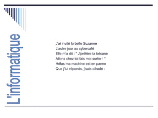 J'ai invité la belle Suzanne  L'autre jour au cybercafé  Elle m'a dit : " J'préfère ta bécane  Allons chez toi fais moi surfer ! "  Hélas ma machine est en panne  Que j'lui réponds, j'suis désolé : L'informatique 