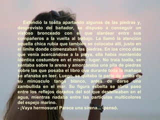 Extendió la toalla apartando algunas de las piedras y, desprovisto del bañador, se dispuso a conseguir un vistoso bronceado con el que alardear entre sus compañeros a la vuelta al trabajo. Le llamó la atención aquella chica rubia que también se colocaba allí, justo en el límite donde comenzaban las piedras. En los cinco días que venía acercándose a la playa, ella había mantenido idéntica costumbre en el mismo lugar. No traía toalla, se sentaba sobre la arena y amontonaba una pila de piedras sobre las que posaba el libro que durante toda la mañana se afanaba en leer. Luego, se quitaba la parte de arriba de su minúsculo tanga blanco, antes de darse una zambullida en el mar. Su figura esbelta se abría paso entre los reflejos dorados del sol que destelleaban en el agua, mientras nadaba entre las partículas multicolores del espejo marino. - ¡Vaya hermosura! Parece una sirena... -pensó. 