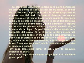 Ya casi podía vislumbrar la zona de la playa sombreada de piedras donde se apostaba por las mañanas. El sonido de las olas que rompían en la orilla le refrescaba y aminoró el paso para disfrutarlo. Le pareció observar una sombra más oscura en el mismo lugar donde acudía la muchacha rubia y se esforzó en escudriñar en la oscuridad hasta que la vista pareció acomodarse y pudo distinguir la espuma de las olas, las piedras apiladas y alguien sentado allí, en la arena de la playa... Se paró frente a ella, apoyado en la barandilla del paseo. Sí, la chica de la playa estaba allí, frente al oleaje sonoro en medio de la noche estrellada. Al poco, ella se percató de su presencia y, volviéndose hacia él, movida por un resorte invisible, le hizo un gesto con el brazo. Cuando él se acercó, ella le recibió con una sonrisa al sentarse a su lado... -Un poco tarde para tomar el sol, ¿no? -le pregunté, iniciando la charla. -Este es el mejor sitio, siempre vengo aquí. A ti también te gusta, ¿eh?... 