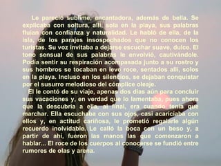 Le pareció sublime, encantadora, además de bella. Se explicaba con soltura, allí, sola en la playa, sus palabras fluían con confianza y naturalidad. Le habló de ella, de la isla, de los parajes insospechados que no conocen los turistas. Su voz invitaba a dejarse escuchar suave, dulce. El tono sensual de sus palabras le envolvió, cautivándole. Podía sentir su respiración acompasada junto a su rostro y sus hombros se tocaban en leve roce, sentados allí, solos en la playa. Incluso en los silencios, se dejaban conquistar por el susurro melodioso del cómplice oleaje. El le contó de su viaje, apenas dos días aún para concluir sus vacaciones y, en verdad que lo lamentaba, pues ahora que la descubría a ella, al final, era cuando tenía que marchar. Ella escuchaba con sus ojos, casi acariciaba con ellos y, en actitud cariñosa, le prometió regalarle algún recuerdo inolvidable. Le calló la boca con un beso y, a partir de ahí, fueron las manos las que comenzaron a hablar... El roce de los cuerpos al conocerse se fundió entre rumores de olas y arena. 