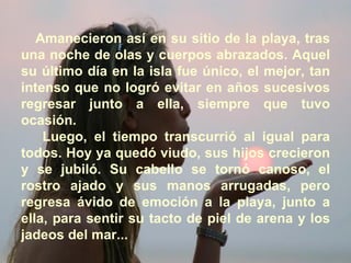 Amanecieron así en su sitio de la playa, tras una noche de olas y cuerpos abrazados. Aquel su último día en la isla fue único, el mejor, tan intenso que no logró evitar en años sucesivos regresar junto a ella, siempre que tuvo ocasión. Luego, el tiempo transcurrió al igual para todos. Hoy ya quedó viudo, sus hijos crecieron y se jubiló. Su cabello se tornó canoso, el rostro ajado y sus manos arrugadas, pero regresa ávido de emoción a la playa, junto a ella, para sentir su tacto de piel de arena y los jadeos del mar... 