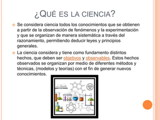 ¿QUÉ ES LA CIENCIA?
 Se considera ciencia todos los conocimientos que se obtienen
a partir de la observación de fenómenos y la experimentación
y que se organizan de manera sistemática a través del
razonamiento, permitiendo deducir leyes y principios
generales.
 La ciencia considera y tiene como fundamento distintos
hechos, que deben ser objetivos y observables. Estos hechos
observados se organizan por medio de diferentes métodos y
técnicas, (modelos y teorías) con el fin de generar nuevos
conocimientos.
 
