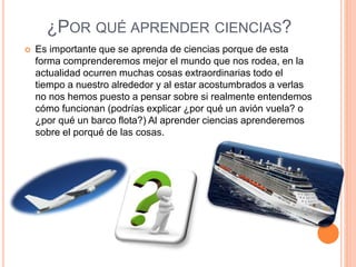 ¿POR QUÉ APRENDER CIENCIAS?
 Es importante que se aprenda de ciencias porque de esta
forma comprenderemos mejor el mundo que nos rodea, en la
actualidad ocurren muchas cosas extraordinarias todo el
tiempo a nuestro alrededor y al estar acostumbrados a verlas
no nos hemos puesto a pensar sobre si realmente entendemos
cómo funcionan (podrías explicar ¿por qué un avión vuela? o
¿por qué un barco flota?) Al aprender ciencias aprenderemos
sobre el porqué de las cosas.
 