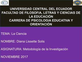 TEMA: La Ciencia
NOMBRE: Diana Lissette Solis
ASIGNATURA: Metodología de la Investigación
NOVIEMBRE 2017
UNIVERSIDAD CENTRAL DEL ECUADOR
FACULTAD DE FILOSOFíA, LETRAS Y CIENCIAS DE
LA EDUCACIÓN
CARRERA DE PSICOLOGíA EDUCATIVA Y
ORIENTACIÓN
 