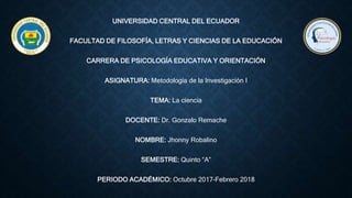 UNIVERSIDAD CENTRAL DEL ECUADOR
FACULTAD DE FILOSOFÍA, LETRAS Y CIENCIAS DE LA EDUCACIÓN
CARRERA DE PSICOLOGÍA EDUCATIVA Y ORIENTACIÓN
ASIGNATURA: Metodología de la Investigación I
TEMA: La ciencia
DOCENTE: Dr. Gonzalo Remache
NOMBRE: Jhonny Robalino
SEMESTRE: Quinto “A”
PERIODO ACADÉMICO: Octubre 2017-Febrero 2018
 
