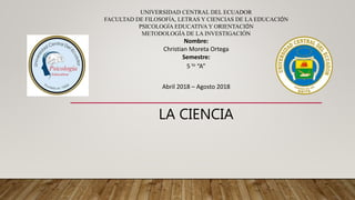 UNIVERSIDAD CENTRAL DEL ECUADOR
FACULTAD DE FILOSOFÍA, LETRAS Y CIENCIAS DE LA EDUCACIÓN
PSICOLOGÍA EDUCATIVA Y ORIENTACIÓN
METODOLOGÍA DE LA INVESTIGACIÓN
Nombre:
Christian Moreta Ortega
Semestre:
5 to “A”
Abril 2018 – Agosto 2018
LA CIENCIA
 