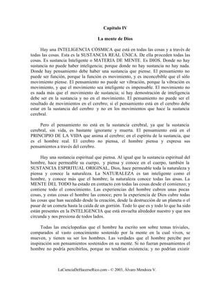 Capítulo IV

                                    La mente de Dios

     Hay una INTELIGENCIA CÓSMICA que está en todas las cosas y a través de
todas las cosas. Esta es la SUSTANCIA REAL ÚNICA. De ella proceden todas las
cosas. Es sustancia Inteligente o MATERIA DE MENTE. Es DIOS. Donde no hay
sustancia no puede haber inteligencia; porque donde no hay sustancia no hay nada.
Donde hay pensamiento debe haber una sustancia que piense. El pensamiento no
puede ser función, porque la función es movimiento, y es inconcebible que el sólo
movimiento piense. El pensamiento no puede ser vibración, porque la vibración es
movimiento, y que el movimiento sea inteligente es impensable. El movimiento no
es nada más que el movimiento de sustancia; si hay demostración de inteligencia
debe ser en la sustancia y no en el movimiento. El pensamiento no puede ser el
resultado de movimientos en el cerebro; si el pensamiento está en el cerebro debe
estar en la sustancia del cerebro y no en los movimientos que hace la sustancia
cerebral.

     Pero el pensamiento no está en la sustancia cerebral, ya que la sustancia
cerebral, sin vida, es bastante ignorante y muerta. El pensamiento está en el
PRINCIPIO DE LA VIDA que anima al cerebro; en el espíritu de la sustancia, que
es el hombre real. El cerebro no piensa, el hombre piensa y expresa sus
pensamientos a través del cerebro.

      Hay una sustancia espiritual que piensa. Al igual que la sustancia espiritual del
hombre, hace permeable su cuerpo, y piensa y conoce en el cuerpo, también la
SUSTANCIA ESPIRITUAL ORIGINAL, Dios, hace permeable toda la naturaleza y
piensa y conoce la naturaleza. La NATURALEZA es tan inteligente como el
hombre, y conoce más que el hombre; la naturaleza conoce todas las cosas. La
MENTE DEL TODO ha estado en contacto con todas las cosas desde el comienzo; y
contiene todo el conocimiento. Las experiencias del hombre cubren unas pocas
cosas, y estas cosas el hombre las conoce; pero la experiencia de Dios cubre todas
las cosas que han sucedido desde la creación, desde la destrucción de un planeta o el
pasar de un cometa hasta la caída de un gorrión. Todo lo que es y todo lo que ha sido
están presentes en la INTELIGENCIA que está envuelta alrededor nuestro y que nos
circunda y nos presiona de todos lados.

     Todas las enciclopedias que el hombre ha escrito son sobre temas triviales,
comparados al vasto conocimiento sostenido por la mente en la cual viven, se
mueven, y tienen su ser los hombres. Las verdades que el hombre percibe por
inspiración son pensamientos sostenidos en su mente. Si no fueran pensamientos el
hombre no podría percibirlos, porque no tendrían existencia; y no podrían existir



              LaCienciaDeHacerseRico.com - © 2003, Álvaro Mendoza V.
 