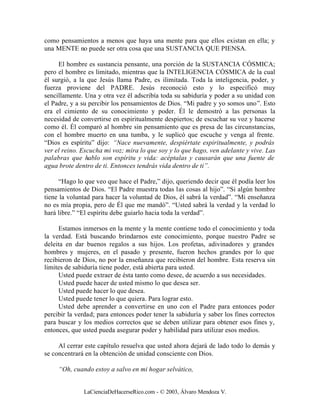 como pensamientos a menos que haya una mente para que ellos existan en ella; y
una MENTE no puede ser otra cosa que una SUSTANCIA QUE PIENSA.

     El hombre es sustancia pensante, una porción de la SUSTANCIA CÓSMICA;
pero el hombre es limitado, mientras que la INTELIGENCIA CÓSMICA de la cual
él surgió, a la que Jesús llama Padre, es ilimitada. Toda la inteligencia, poder, y
fuerza proviene del PADRE. Jesús reconoció esto y lo especificó muy
sencillamente. Una y otra vez él adscribía toda su sabiduría y poder a su unidad con
el Padre, y a su percibir los pensamientos de Dios. “Mi padre y yo somos uno”. Esto
era el cimiento de su conocimiento y poder. Él le demostró a las personas la
necesidad de convertirse en espiritualmente despiertos; de escuchar su voz y hacerse
como él. Él comparó al hombre sin pensamiento que es presa de las circunstancias,
con el hombre muerto en una tumba, y le suplicó que escuche y venga al frente.
“Dios es espíritu” dijo: “Nace nuevamente, despiértate espiritualmente, y podrás
ver el reino. Escucha mi voz; mira lo que soy y lo que hago, ven adelante y vive. Las
palabras que hablo son espíritu y vida: acéptalas y causarán que una fuente de
agua brote dentro de ti. Entonces tendrás vida dentro de ti”.

      “Hago lo que veo que hace el Padre,” dijo, queriendo decir que él podía leer los
pensamientos de Dios. “El Padre muestra todas las cosas al hijo”. “Si algún hombre
tiene la voluntad para hacer la voluntad de Dios, él sabrá la verdad”. “Mi enseñanza
no es mía propia, pero de Él que me mandó”. “Usted sabrá la verdad y la verdad lo
hará libre.” “El espíritu debe guiarlo hacia toda la verdad”.

     Estamos inmersos en la mente y la mente contiene todo el conocimiento y toda
la verdad. Está buscando brindarnos este conocimiento, porque nuestro Padre se
deleita en dar buenos regalos a sus hijos. Los profetas, adivinadores y grandes
hombres y mujeres, en el pasado y presente, fueron hechos grandes por lo que
recibieron de Dios, no por la enseñanza que recibieron del hombre. Esta reserva sin
limites de sabiduría tiene poder, está abierta para usted.
     Usted puede extraer de ésta tanto como desee, de acuerdo a sus necesidades.
     Usted puede hacer de usted mismo lo que desea ser.
     Usted puede hacer lo que desea.
     Usted puede tener lo que quiera. Para lograr esto.
     Usted debe aprender a convertirse en uno con el Padre para entonces poder
percibir la verdad; para entonces poder tener la sabiduría y saber los fines correctos
para buscar y los medios correctos que se deben utilizar para obtener esos fines y,
entonces, que usted pueda asegurar poder y habilidad para utilizar esos medios.

     Al cerrar este capítulo resuelva que usted ahora dejará de lado todo lo demás y
se concentrará en la obtención de unidad consciente con Dios.

     “Oh, cuando estoy a salvo en mi hogar selvático,


              LaCienciaDeHacerseRico.com - © 2003, Álvaro Mendoza V.
 