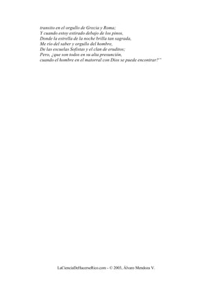 transito en el orgullo de Grecia y Roma;
Y cuando estoy estirado debajo de los pinos,
Donde la estrella de la noche brilla tan sagrada,
Me río del saber y orgullo del hombre,
De las escuelas Sofistas y el clan de eruditos;
Pero, ¿que son todos en su alta presunción,
cuando el hombre en el matorral con Dios se puede encontrar?”




        LaCienciaDeHacerseRico.com - © 2003, Álvaro Mendoza V.
 