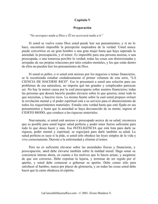 Capítulo V

                                       Preparación

     “No acerques nada a Dios y Él no acercará nada a ti”

      Si usted se vuelve como Dios usted puede leer sus pensamientos; y si no lo
hace, encontrará imposible la percepción inspiradora de la verdad. Usted nunca
puede convertirse en un gran hombre o una gran mujer hasta que haya superado la
ansiedad, la preocupación, y el temor. Es imposible para una persona ansiosa, o una
preocupada, o una temerosa percibir la verdad; todas las cosas son distorsionadas y
arrojadas de sus propias relaciones por tales estados mentales, y los que están dentro
de ellos no pueden leer los pensamientos de Dios.

      Si usted es pobre, o si usted está ansioso por los negocios o temas financieros,
se le recomienda estudiar cuidadosamente el primer volumen de esta serie, “LA
CIENCIA DE HACERSE RICO”. Eso le presentará a usted una solución para sus
problemas de esa naturaleza, no importa qué tan grandes y complicados parezcan
ser. No hay la menor causa por la cual preocuparse sobre asuntos financieros; todas
las personas que deseen hacerlo pueden elevarse sobre lo que quieren, tener todo lo
que necesitan, y hacerse ricos. La misma fuente sobre la cual usted propuso extraer
la revelación mental y el poder espiritual está a su servicio para el abastecimiento de
todos los requerimientos materiales. Estudie esta verdad hasta que esté fijada en sus
pensamientos y hasta que la ansiedad se haya desvanecido de su mente; ingrese al
CIERTO MODO, que conduce a las riquezas materiales.

     Nuevamente, si usted está ansioso o preocupado acerca de su salud, reconozca
que es posible para usted lograr salud perfecta y poder tener fuerza suficiente para
todo lo que desea hacer y más. Esa INTELIGENCIA que está lista para darle su
riqueza, poder mental y espiritual, se regocijará para darle también su salud. La
salud perfecta es suya si la pide, si usted sólo obedece las leyes simples de la vida y
vive correctamente. Derrote a la enfermedad y elimine el temor.

      Pero no es suficiente elevarse sobre las ansiedades físicas y financieras, y
preocupación; u  sted debe elevarse también sobre la maldad moral. Haga sonar su
conciencia interna ahora, en cuanto a los motivos que lo hacen actuar, y asegúrese
de que son correctos. Debe expulsar la lujuria, y terminar de ser regido por el
apetito, y usted debe comenzar a gobernar su apetito. Debe comer sólo para
satisfacer al hambre, nunca por placer de glotonería, y en todas las cosas usted debe
hacer que la carne obedezca al espíritu.




              LaCienciaDeHacerseRico.com - © 2003, Álvaro Mendoza V.
 