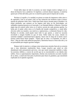 Usted debe dejar de lado la avaricia; no tener ningún motivo indigno en su
deseo de hacerse rico y poderoso. Es legítimo y correcto desear riquezas, si usted las
quiere por el bien del alma, pero no si usted las quiere para la lujuria de la carne.

     Rechace el orgullo y la vanidad; no piense en tratar de imponerse sobre otros o
de superarlos. Este es un punto vital; no hay tentación tan insidiosa como el deseo
egoísta de gobernar sobre otros. Nada tiene tanto mayor encanto para el hombre o la
mujer promedio, que sentarse en los lugares más altos en las festividades, ser
saludados respetuosamente en el mercado, y ser llamado Rabino o Maestro. Ejercitar
algún tipo de control sobre otros es el motivo secreto de cada persona egoísta. La
lucha por el poder sobre otros es la batalla del mundo competitivo, y usted debe
elevarse sobre ese mundo y sus motivos y aspiraciones, y solamente buscar la vida.
Rechace la envidia; usted puede tener todo lo que quiere, y usted no necesita
envidiarle a ningún hombre lo que él tiene. Sobre todas las cosas, intente no
sustentar maldad o enemistad hacia alguien; hacer esto lo aleja de la mente cuyos
tesoros usted busca hacer propios. “Aquel que no ama a su hermano, no ama a
Dios”. Deje de lado toda ambición personal y determine buscar el bien más alto y no
ser persuadido por ningún egoísmo indigno.

     Repase todo lo anterior y coloque estas tentaciones morales fuera de su corazón
una a una; determine mantenerlas fuera. Luego resuelva que usted no sólo
abandonará todo pensamiento perverso, sino que usted renunciará también a todas
las acciones, hábitos, y cursos de acción que no se encomienden a sus ideales más
nobles. Esto es supremamente importante; efectúe esta resolución con todo el poder
de su alma, y usted está listo para el próximo paso hacia la grandeza, que encontrará
explicado en el capítulo siguiente.




              LaCienciaDeHacerseRico.com - © 2003, Álvaro Mendoza V.
 