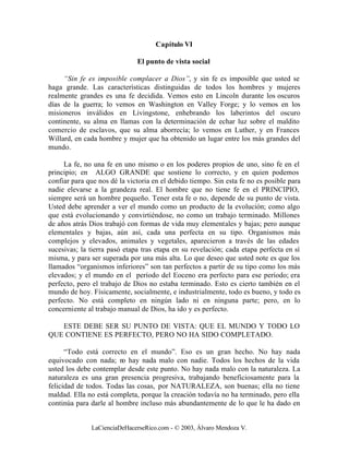 Capítulo VI

                              El punto de vista social

     “Sin fe es imposible complacer a Dios”, y sin fe es imposible que usted se
haga grande. Las características distinguidas de todos los hombres y mujeres
realmente grandes es una fe decidida. Vemos esto en Lincoln durante los oscuros
días de la guerra; lo vemos en Washington en Valley Forge; y lo vemos en los
misioneros inválidos en Livingstone, enhebrando los laberintos del oscuro
continente, su alma en llamas con la determinación de echar luz sobre el maldito
comercio de esclavos, que su alma aborrecía; lo vemos en Luther, y en Frances
Willard, en cada hombre y mujer que ha obtenido un lugar entre los más grandes del
mundo.

     La fe, no una fe en uno mismo o en los poderes propios de uno, sino fe en el
principio; en ALGO GRANDE que sostiene lo correcto, y en quien podemos
confiar para que nos dé la victoria en el debido tiempo. Sin esta fe no es posible para
nadie elevarse a la grandeza real. El hombre que no tiene fe en el PRINCIPIO,
siempre será un hombre pequeño. Tener esta fe o no, depende de su punto de vista.
Usted debe aprender a ver el mundo como un producto de la evolución; como algo
que está evolucionando y convirtiéndose, no como un trabajo terminado. Millones
de años atrás Dios trabajó con formas de vida muy elementales y bajas; pero aunque
elementales y bajas, aún así, cada una perfecta en su tipo. Organismos más
complejos y elevados, animales y vegetales, aparecieron a través de las edades
sucesivas; la tierra pasó etapa tras etapa en su revelación; cada etapa perfecta en sí
misma, y para ser superada por una más alta. Lo que deseo que usted note es que los
llamados “organismos inferiores” son tan perfectos a partir de su tipo como los más
elevados; y el mundo en el período del Eoceno era perfecto para ese período; era
perfecto, pero el trabajo de Dios no estaba terminado. Esto es cierto también en el
mundo de hoy. Físicamente, socialmente, e industrialmente, todo es bueno, y todo es
perfecto. No está completo en ningún lado ni en ninguna parte; pero, en lo
concerniente al trabajo manual de Dios, ha ido y es perfecto.

   ESTE DEBE SER SU PUNTO DE VISTA: QUE EL MUNDO Y TODO LO
QUE CONTIENE ES PERFECTO, PERO NO HA SIDO COMPLETADO.

      “Todo está correcto en el mundo”. Eso es un gran hecho. No hay nada
equivocado con nada; n hay nada malo con nadie. Todos los hechos de la vida
                         o
usted los debe contemplar desde este punto. No hay nada malo con la naturaleza. La
naturaleza es una gran presencia progresiva, trabajando beneficiosamente para la
felicidad de todos. Todas las cosas, por NATURALEZA, son buenas; ella no tiene
maldad. Ella no está completa, porque la creación todavía no ha terminado, pero ella
continúa para darle al hombre incluso más abundantemente de lo que le ha dado en


              LaCienciaDeHacerseRico.com - © 2003, Álvaro Mendoza V.
 
