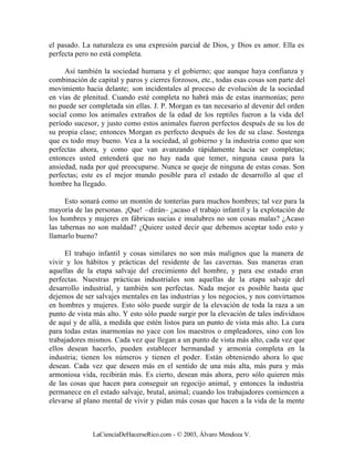 el pasado. La naturaleza es una expresión parcial de Dios, y Dios es amor. Ella es
perfecta pero no está completa.

     Así también la sociedad humana y el gobierno; que aunque haya confianza y
combinación de capital y paros y cierres forzosos, etc., todas esas cosas son parte del
movimiento hacia delante; son incidentales al proceso de evolución de la sociedad
en vías de plenitud. Cuando esté completa no habrá más de estas inarmonías; pero
no puede ser completada sin ellas. J. P. Morgan es tan necesario al devenir del orden
social como los animales extraños de la edad de los reptiles fueron a la vida del
período sucesor, y justo como estos animales fueron perfectos después de su los de
su propia clase; entonces Morgan es perfecto después de los de su clase. Sostenga
que es todo muy bueno. Vea a la sociedad, al gobierno y la industria como que son
perfectas ahora, y como que van avanzando rápidamente hacia ser completas;
entonces usted entenderá que no hay nada que temer, ninguna causa para la
ansiedad, nada por qué preocuparse. Nunca se queje de ninguna de estas cosas. Son
perfectas; este es el mejor mundo posible para el estado de desarrollo al que el
hombre ha llegado.

      Esto sonará como un montón de tonterías para muchos hombres; tal vez para la
mayoría de las personas. ¡Que! –dirán– ¿acaso el trabajo infantil y la explotación de
los hombres y mujeres en fábricas sucias e insalubres no son cosas malas? ¿Acaso
las tabernas no son maldad? ¿Quiere usted decir que debemos aceptar todo esto y
llamarlo bueno?

     El trabajo infantil y cosas similares no son más malignos que la manera de
vivir y los hábitos y prácticas del residente de las cavernas. Sus maneras eran
aquellas de la etapa salvaje del crecimiento del hombre, y para ese estado eran
perfectas. Nuestras prácticas industriales son aquellas de la etapa salvaje del
desarrollo industrial, y también son perfectas. Nada mejor es posible hasta que
dejemos de ser salvajes mentales en las industrias y los negocios, y nos convirtamos
en hombres y mujeres. Esto sólo puede surgir de la elevación de toda la raza a un
punto de vista más alto. Y esto sólo puede surgir por la elevación de tales individuos
de aquí y de allá, a medida que estén listos para un punto de vista más alto. La cura
para todas estas inarmonías no yace con los maestros o empleadores, sino con los
trabajadores mismos. Cada vez que llegan a un punto de vista más alto, cada vez que
ellos desean hacerlo, pueden establecer hermandad y armonía completa en la
industria; tienen los números y tienen el poder. Están obteniendo ahora lo que
desean. Cada vez que deseen más en el sentido de una más alta, más pura y más
armoniosa vida, recibirán más. Es cierto, desean más ahora, pero sólo quieren más
de las cosas que hacen para conseguir un regocijo animal, y entonces la industria
permanece en el estado salvaje, brutal, animal; cuando los trabajadores comiencen a
elevarse al plano mental de vivir y pidan más cosas que hacen a la vida de la mente



              LaCienciaDeHacerseRico.com - © 2003, Álvaro Mendoza V.
 