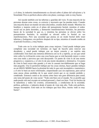 y el alma, la industria inmediatamente se elevará sobre el plano del salvajismo y la
brutalidad. Pero es perfecto ahora sobre este plano; sostengo, todo es muy bueno.

     Así sucede también con las tabernas y guaridas del vicio. Si una mayoría de las
personas desean estas cosas, es correcto y necesario que las puedan tener. Cuando
una mayoría desee un mundo sin tales discordias, crearán dicho mundo. Mientras los
hombres y mujeres estén en el plano del pensamiento bestial, mientras el orden
social sea en parte desorden, y demuestre manifestaciones bestiales, las personas
hacen de la sociedad lo que es, y mientras las personas se eleven sobre los
pensamientos bestiales, la sociedad se elevará sobre lo bestial en sus
manifestaciones. Pero una sociedad que piensa en un modo bestial debe tener
tabernas y bodegones; era perfecto después de su tipo, mientras el mundo estaba en
el período Eocénico, y muy bueno.

      Todo esto no le evita trabajar para cosas mejores. Usted puede trabajar para
completar una sociedad sin terminar, en lugar de hacerlo para renovar una
decadente; y usted puede trabajar con un mejor corazón y un espíritu más
colaborador. Esto hará una inmensa diferencia con su fe y espíritu, ya sea que usted
mire sobre la civilización como una cosa buena que se está haciendo mejor o como
una cosa mala y perversa que está decayendo. Un punto de vista le da una mente
progresiva y expansiva, y el otro le da una mente decadente y diminutiva. Un punto
de vista lo hará crecer más grande y el otro le causará inevitablemente que se haga
más pequeño. Uno le permitirá trabajar por las cosas eternas, hacer grandes trabajos
en un GRAN MODO hacia la plenitud de todo lo que está incompleto e inarmónico;
y el otro lo hará un mero reformador, emparchando casi sin esperanzas, para salvar
unas pocas almas perdidas de lo que usted creerá que es un mundo perdido y
condenado. Entonces usted se da cuenta cómo hace una gran diferencia para usted,
este tema del punto de vista social. “Todo está bien con el mundo. No es posible que
nada puede esté mal excepto mi actitud personal, y haré eso bien. Veré los hechos de
la naturaleza y todos los eventos, circunstancias, y condiciones de la sociedad,
política, gobierno, e industria desde el punto de vista más alto. Todo está perfecto,
aunque incompleto. Está todo en los trabajos que hizo Dios, insista: todo es muy
bueno”.




              LaCienciaDeHacerseRico.com - © 2003, Álvaro Mendoza V.
 