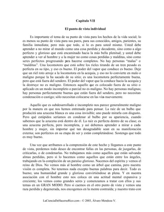 Capítulo VII

                              El punto de vista individual

     Es importante el tema de su punto de vista para los hechos de la vida social; lo
es menos su punto de vista para sus pares, para sus conocidos, amigos, parientes, su
familia inmediata; pero más que todo, sí lo es para usted mismo. Usted debe
aprender a no mirar al mundo como una cosa perdida y decadente, sino como a algo
perfecto y glorioso que está encaminado hacia la más bella plenitud; y usted debe
aprender a ver al hombre y a la mujer no como cosas perdidas y malditas, sino como
seres perfectos progresando p hacerse completos. No hay personas “malas” o
                                 ara
“malditas”. Una locomotora que está sobre los rieles tirando de un tren pesado es
perfecta en su tipo, y eso es bueno. El poder del vapor que conduce es bueno. Deje
que un riel roto arroje a la locomotora en la acequia, y eso no lo convierte en malo o
maligno porque la ha sacado de su sitio; es una locomotora perfectamente buena,
pero que está fuera del sendero. El poder del vapor que la conduce hacia la acequia y
la destruye no es maligno. Entonces aquello que es colocado fuera de su sitio o
aplicado en un modo incompleto o parcial no es maligno. No hay personas malignas;
hay personas perfectamente buenas que están fuera del sendero, pero no necesitan
condenación o castigo; sólo necesitan colocarse en las vías nuevamente.

     Aquello que es subdesarrollado e incompleto nos parece generalmente maligno
por la manera en que nos hemos entrenado para pensar. La raíz de un bulbo que
producirá una azucena blanca es una cosa invisible; uno puede mirarla con disgusto.
Pero qué estúpidos seríamos en condenar al bulbo por su apariencia, cuando
sabemos que la azucena está dentro de él. La raíz es perfecta dentro de su clase; es
una azucena perfecta, pero incompleta, y así debemos aprender a mirar a cada
hombre y mujer, sin importar qué tan desagradable sean en su manifestación
externa; son perfectos en su etapa de ser y están completándose. Sostenga que todo
es muy bueno.

      Una vez que arribamos a la comprensión de este hecho y llegamos a este punto
de vista, perdemos todo deseo de encontrar fallas en las personas, de juzgarlas, de
criticarlas, o de condenarlas. No trabajamos más como aquellos que están salvando
almas perdidas, pero sí lo hacemos como aquellos que están entre los ángeles,
trabajando en la compleción de un paraíso glorioso. Nacemos del espíritu y vemos el
reino de Dios. No vemos más al hombre como un árbol que camina, pero nuestra
visión es completa. No tenemos nada excepto buenas palabras para decir. Todo es
bueno; una humanidad grande y gloriosa convirtiéndose en plena. Y en nuestra
asociación con el hombre esto nos coloca en una actitud mental expansiva y
creciente; los vemos como grandes seres y comenzamos a tratar con ellos y sus
temas en un GRAN MODO. Pero si caemos en el otro punto de vista y vemos una
raza perdida y degenerada, nos encogemos en la mente contraída; y nuestro trato con


              LaCienciaDeHacerseRico.com - © 2003, Álvaro Mendoza V.
 