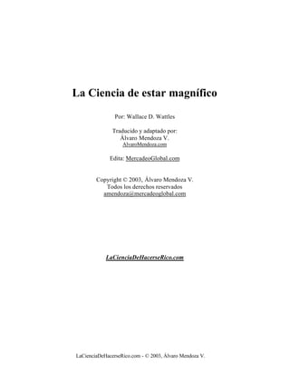 La Ciencia de estar magnífico
                Por: Wallace D. Wattles

               Traducido y adaptado por:
                  Álvaro Mendoza V.
                   AlvaroMendoza.com

              Edita: MercadeoGlobal.com


        Copyright © 2003, Álvaro Mendoza V.
           Todos los derechos reservados
          amendoza@mercadeoglobal.com




            LaCienciaDeHacerseRico.com




LaCienciaDeHacerseRico.com - © 2003, Álvaro Mendoza V.
 
