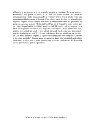 el hombre y sus asuntos será en un modo pequeño y contraído. Recuerde sostener
firmemente este punto de vista; si lo hace no puede fracasar en comenzar
inmediatamente a tratar a sus conocidos y vecinos y con su propia familia como una
gran personalidad trata con el hombre. Este mismo punto de vista por el cual usted
se puede respetar. Usted siempre debe verse a usted mismo como una gran alma en
progreso. Aprenda a decir: “ Está AQUELLO en mí de lo cual yo estoy hecho, que
no conoce imperfección, debilidad, o enfermedad. El mundo está incompleto, pero
Dios en mi propia conciencia está perfecto e incompleto. Nada puede estar mal,
excepto mi actitud personal, y mi actitud personal puede estar mal únicamente
cuando desobedezco a AQUELLO que está dentro. Soy una manifestación perfecta
de Dios hasta donde he llegado, y seguiré insistiendo para estar completo. Confiaré
y no estaré asustado”. Cuando usted sea capaz de decir esto habiéndolo entendido,
usted habrá perdido todo el temor y estará muy avanzado en el camino del desarrollo
de una personalidad grande y poderosa.




              LaCienciaDeHacerseRico.com - © 2003, Álvaro Mendoza V.
 