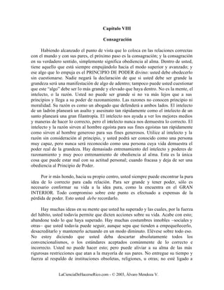 Capítulo VIII

                                      Consagración

      Habiendo alcanzado el punto de vista que lo coloca en las relaciones correctas
con el mundo y con sus pares, el próximo paso es la consagración; y la consagración
en su verdadero sentido, simplemente significa obediencia al alma. Dentro de usted,
tiene aquello que está siempre empujándolo hacia el modo superior y avanzado; y
ese algo que lo empuja es el PRINCIPIO DE PODER divino: usted debe obedecerlo
sin cuestionarse. Nadie negará la declaración de que si usted debe ser grande la
grandeza será una manifestación de algo de adentro; tampoco puede usted cuestionar
que este “algo” debe ser lo más grande y elevado que haya dentro. No es la mente, el
intelecto, o la razón. Usted no puede ser grande si no va más lejos que a sus
principios y llega a su poder de razonamiento. Las razones no conocen principio ni
moralidad. Su razón es como un abogado que defenderá a ambos lados. El intelecto
de un ladrón planeará un asalto y asesinato tan rápidamente como el intelecto de un
santo planeará una gran filantropía. El intelecto nos ayuda a ver los mejores medios
y maneras de hacer lo correcto, pero el intelecto nunca nos demuestra lo correcto. El
intelecto y la razón sirven al hombre egoísta para sus fines egoístas tan rápidamente
como sirven al hombre generoso para sus fines generosos. Utilice al intelecto y la
razón sin consideración al principio, y usted podrá ser conocido como una persona
muy capaz, pero nunca será reconocido como una persona cuya vida demuestra el
poder real de la grandeza. Hay demasiado entrenamiento del intelecto y poderes de
razonamiento y muy poco entrenamiento de obediencia al alma. Esta es la única
cosa que puede estar mal con su actitud personal; cuando fracasa y deja de ser una
obediencia al Principio de Poder.

     Por ir más hondo, hacia su propio centro, usted siempre puede encontrar la pura
idea de lo correcto para cada relación. Para ser grande y tener poder, sólo es
necesario conformar su vida a la idea pura, como la encuentra en el GRAN
INTERIOR. Todo compromiso sobre este punto es efectuado a expensas de la
pérdida de poder. Esto usted debe recordarlo.

     Hay muchas ideas en su mente que usted ha superado y las cuales, por la fuerza
del hábito, usted todavía permite que dicten acciones sobre su vida. Acabe con esto;
abandone todo lo que haya superado. Hay muchas costumbres innobles –sociales y
otras– que usted todavía puede seguir, aunque sepa que tienden a empequeñecerlo,
desacreditarlo y mantenerlo actuando en un modo diminuto. Elévese sobre todo eso.
No estoy diciendo que usted deba descartar absolutamente todos los
convencionalismos, o los estándares aceptados comúnmente de lo correcto e
incorrecto. Usted no puede hacer esto; pero puede aliviar a su alma de las más
rigurosas restricciones que atan a la mayoría de sus pares. No entregue su tiempo y
fuerza al respaldo de instituciones obsoletas, religiones, u otras; no esté ligado a


              LaCienciaDeHacerseRico.com - © 2003, Álvaro Mendoza V.
 