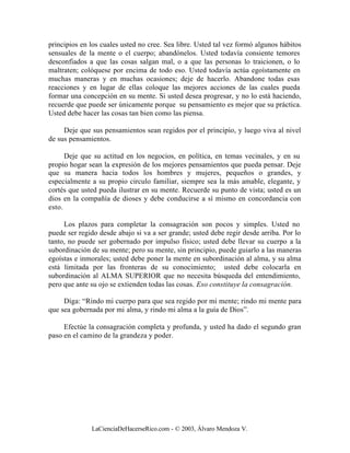 principios en los cuales usted no cree. Sea libre. Usted tal vez formó algunos hábitos
sensuales de la mente o el cuerpo; abandónelos. Usted todavía consiente temores
desconfiados a que las cosas salgan mal, o a que las personas lo traicionen, o lo
maltraten; colóquese por encima de todo eso. Usted todavía actúa egoístamente en
muchas maneras y en muchas ocasiones; deje de hacerlo. Abandone todas esas
reacciones y en lugar de ellas coloque las mejores acciones de las cuales pueda
formar una concepción en su mente. Si usted desea progresar, y no lo está haciendo,
recuerde que puede ser únicamente porque su pensamiento es mejor que su práctica.
Usted debe hacer las cosas tan bien como las piensa.

     Deje que sus pensamientos sean regidos por el principio, y luego viva al nivel
de sus pensamientos.

      Deje que su actitud en los negocios, en política, en temas vecinales, y en su
propio hogar sean la expresión de los mejores pensamientos que pueda pensar. Deje
que su manera hacia todos los hombres y mujeres, pequeños o grandes, y
especialmente a su propio circulo familiar, siempre sea la más amable, elegante, y
cortés que usted pueda ilustrar en su mente. Recuerde su punto de vista; usted es un
dios en la compañía de dioses y debe conducirse a sí mismo en concordancia con
esto.

     Los plazos para completar la consagración son pocos y simples. Usted no
puede ser regido desde abajo si va a ser grande; usted debe regir desde arriba. Por lo
tanto, no puede ser gobernado por impulso físico; usted debe llevar su cuerpo a la
subordinación de su mente; pero su mente, sin principio, puede guiarlo a las maneras
egoístas e inmorales; usted debe poner la mente en subordinación al alma, y su alma
está limitada por las fronteras de su conocimiento; usted debe colocarla en
subordinación al ALMA SUPERIOR que no necesita búsqueda del entendimiento,
pero que ante su ojo se extienden todas las cosas. Eso constituye la consagración.

     Diga: “Rindo mi cuerpo para que sea regido por mi mente; rindo mi mente para
que sea gobernada por mi alma, y rindo mi alma a la guía de Dios”.

     Efectúe la consagración completa y profunda, y usted ha dado el segundo gran
paso en el camino de la grandeza y poder.




              LaCienciaDeHacerseRico.com - © 2003, Álvaro Mendoza V.
 