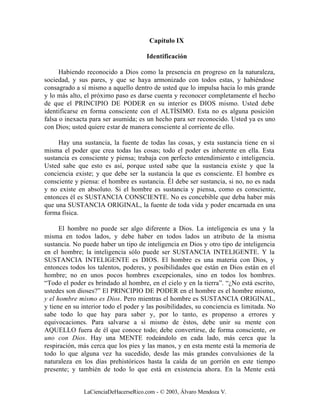 Capítulo IX

                                      Identificación

      Habiendo reconocido a Dios como la presencia en progreso en la naturaleza,
sociedad, y sus pares, y que se haya armonizado con todos estas, y habiéndose
consagrado a sí mismo a aquello dentro de usted que lo impulsa hacia lo más grande
y lo más alto, el próximo paso es darse cuenta y reconocer completamente el hecho
de que el PRINCIPIO DE PODER en su interior es DIOS mismo. Usted debe
identificarse en forma consciente con el ALTÍSIMO. Esta no es alguna posición
falsa o inexacta para ser asumida; es un hecho para ser reconocido. Usted ya es uno
con Dios; usted quiere estar de manera consciente al corriente de ello.

     Hay una sustancia, la fuente de todas las cosas, y esta sustancia tiene en sí
misma el poder que crea todas las cosas; todo el poder es inherente en ella. Esta
sustancia es consciente y piensa; trabaja con perfecto entendimiento e inteligencia.
Usted sabe que esto es así, porque usted sabe que la sustancia existe y que la
conciencia existe; y que debe ser la sustancia la que es consciente. El hombre es
consciente y piensa: el hombre es sustancia. Él debe ser sustancia, si no, no es nada
y no existe en absoluto. Si el hombre es sustancia y piensa, como es consciente,
entonces él es SUSTANCIA CONSCIENTE. No es concebible que deba haber más
que una SUSTANCIA ORIGINAL, la fuente de toda vida y poder encarnada en una
forma física.

      El hombre no puede ser algo diferente a Dios. La inteligencia es una y la
misma en todos lados, y debe haber en todos lados un atributo de la misma
sustancia. No puede haber un tipo de inteligencia en Dios y otro tipo de inteligencia
en el hombre; la inteligencia sólo puede ser SUSTANCIA INTELIGENTE. Y la
SUSTANCIA INTELIGENTE es DIOS. El hombre es una materia con Dios, y
entonces todos los talentos, poderes, y posibilidades que están en Dios están en el
hombre; no en unos pocos hombres excepcionales, sino en todos los hombres.
“Todo el poder es brindado al hombre, en el cielo y en la tierra”. “¿No está escrito,
ustedes son dioses?” El PRINCIPIO DE PODER en el hombre es el hombre mismo,
y el hombre mismo es Dios. Pero mientras el hombre es SUSTANCIA ORIGINAL,
y tiene en su interior todo el poder y las posibilidades, su conciencia es limitada. No
sabe todo lo que hay para saber y, por lo tanto, es propenso a errores y
equivocaciones. Para salvarse a sí mismo de éstos, debe unir su mente con
AQUELLO fuera de él que conoce todo; debe convertirse, de forma consciente, en
uno con Dios. Hay una MENTE rodeándolo en cada lado, más cerca que la
respiración, más cerca que los pies y las manos, y en esta mente está la memoria de
todo lo que alguna vez ha sucedido, desde las más grandes convulsiones de la
naturaleza en los días prehistóricos hasta la caída de un gorrión en este tiempo
presente; y también de todo lo que está en existencia ahora. En la Mente está


              LaCienciaDeHacerseRico.com - © 2003, Álvaro Mendoza V.
 