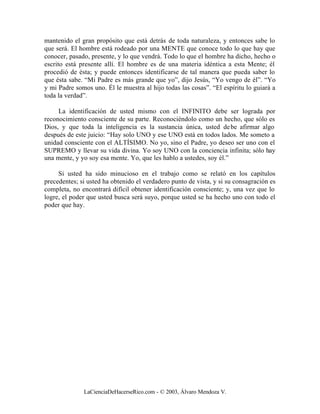 mantenido el gran propósito que está detrás de toda naturaleza, y entonces sabe lo
que será. El hombre está rodeado por una MENTE que conoce todo lo que hay que
conocer, pasado, presente, y lo que vendrá. Todo lo que el hombre ha dicho, hecho o
escrito está presente allí. El hombre es de una materia idéntica a esta Mente; él
procedió de ésta; y puede entonces identificarse de tal manera que pueda saber lo
que ésta sabe. “Mi Padre es más grande que yo”, dijo Jesús, “Yo vengo de él”. “Yo
y mi Padre somos uno. Él le muestra al hijo todas las cosas”. “El espíritu lo guiará a
toda la verdad”.

     La identificación de usted mismo con el INFINITO debe ser lograda por
reconocimiento consciente de su parte. Reconociéndolo como un hecho, que sólo es
Dios, y que toda la inteligencia es la sustancia única, usted de be afirmar algo
después de este juicio: “Hay solo UNO y ese UNO está en todos lados. Me someto a
unidad consciente con el ALTÍSIMO. No yo, sino el Padre, yo deseo ser uno con el
SUPREMO y llevar su vida divina. Yo soy UNO con la conciencia infinita; sólo hay
una mente, y yo soy esa mente. Yo, que les hablo a ustedes, soy él.”

     Si usted ha sido minucioso en el trabajo como se relató en los capítulos
precedentes; si usted ha obtenido el verdadero punto de vista, y si su consagración es
completa, no encontrará difícil obtener identificación consciente; y, una vez que lo
logre, el poder que usted busca será suyo, porque usted se ha hecho uno con todo el
poder que hay.




              LaCienciaDeHacerseRico.com - © 2003, Álvaro Mendoza V.
 