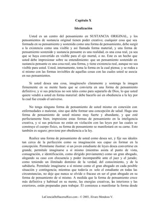 Capítulo X

                                      Idealización

      Usted es un centro del pensamiento en SUSTANCIA ORIGINAL, y los
pensamientos de sustancia original tienen poder creativo; cualquier cosa que sea
formada en su pensamiento y sostenida como una forma de pensamiento, debe surgir
a la existencia como una visible y así llamada forma material, y una forma de
pensamiento sostenido y sustancia pensante es una realidad, es una cosa real, ya sea
que se haya convertido en visible para el ojo mortal, o no. Este es un hecho que
usted debe impresionar sobre su entendimiento: que un pensamiento sostenido en
sustancia pensante es una cosa real; una forma, y tiene existencia real, aunque no sea
visible para usted. Usted, internamente, toma la forma en la cual piensa; y se rodea a
sí mismo con las formas invisibles de aquellas cosas con las cuales usted se asocia
en sus pensamientos.

     Si usted desea una cosa, imagíneselo claramente y sostenga la imagen
firmemente en su mente hasta que se convierta en una forma de pensamiento
definitivo; y si sus prácticas no son tales como para separarlo de Dios, lo que usted
quiere vendrá a usted en forma material: debe hacerlo así en obediencia a la ley por
la cual fue creado el universo.

     No tenga ninguna forma de pensamiento de usted mismo en conexión con
enfermedades o malestar, sino que debe formar una concepción de salud. Haga una
forma de pensamiento de usted mismo muy fuerte y abundante, y que esté
perfectamente bien; impresione estas formas de pensamiento en la inteligencia
creativa, y si sus prácticas no están en violación con las leyes por las cuales se
construye el cuerpo físico, su forma de pensamiento se manifestará en su carne. Esto
también es seguro; proviene por obediencia a la ley.

     Realice una forma de pensamiento de usted como desea ser, y fije sus ideales
tan cerca de la perfección como su imaginación sea capaz en formar en la
concepción. Permítame ilustrar: si un joven estudiante de leyes desea convertirse en
grande, permítale imaginarse a sí mismo (mientras asista al punto de vista,
consagración, e identificación, como dirigido previamente) como un gran abogado,
alegando su caso con elocuencia y poder incomparable ante el juez y el jurado;
como teniendo un ilimitado dominio de la verdad, del conocimiento, y de la
sabiduría. Permítale imaginarse a sí mismo como el gran abogado en cada posible
situación y contingencia; mientras que todavía es solo el estudiante en todas las
circunstancias, no deje que nunca se olvide o fracase en ser el gran abogado en su
forma de pensamiento de sí mismo. A medida que la forma de pensamiento crece
más definitiva y habitual en su mente, las energías creativas, las interiores y las
exteriores, están preparadas para trabajar. Él comienza a manifestar la forma desde


              LaCienciaDeHacerseRico.com - © 2003, Álvaro Mendoza V.
 