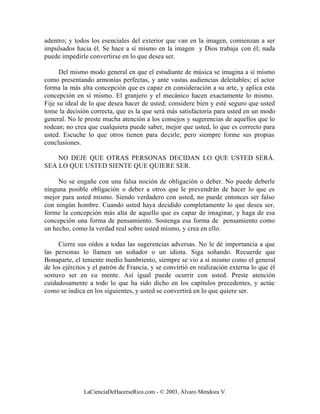 adentro; y todos los esenciales del exterior que van en la imagen, comienzan a ser
impulsados hacia él. Se hace a sí mismo en la imagen y Dios trabaja con él; nada
puede impedirle convertirse en lo que desea ser.

      Del mismo modo general en que el estudiante de música se imagina a sí mismo
como presentando armonías perfectas, y ante vastas audiencias deleitables; el actor
forma la más alta concepción que es capaz en consideración a su arte, y aplica esta
concepción en sí mismo. El granjero y el mecánico hacen exactamente lo mismo.
Fije su ideal de lo que desea hacer de usted; considere bien y esté seguro que usted
tome la decisión correcta, que es la que será más satisfactoria para usted en un modo
general. No le preste mucha atención a los consejos y sugerencias de aquellos que lo
rodean; no crea que cualquiera puede saber, mejor que usted, lo que es correcto para
usted. Escuche lo que otros tienen para decirle, pero siempre forme sus propias
conclusiones.

    NO DEJE QUE OTRAS PERSONAS DECIDAN LO QUE USTED SERÁ.
SEA LO QUE USTED SIENTE QUE QUIERE SER.

     No se engañe con una falsa noción de obligación o deber. No puede deberle
ninguna posible obligación o deber a otros que le prevendrán de hacer lo que es
mejor para usted mismo. Siendo verdadero con usted, no puede entonces ser falso
con ningún hombre. Cuando usted haya decidido completamente lo que desea ser,
forme la concepción más alta de aquello que es capaz de imaginar, y haga de esa
concepción una forma de pensamiento. Sostenga esa forma de pensamiento como
un hecho, como la verdad real sobre usted mismo, y crea en ello.

     Cierre sus oídos a todas las sugerencias adversas. No le dé importancia a que
las personas lo llamen un soñador o un idiota. Siga soñando. Recuerde que
Bonaparte, el teniente medio hambriento, siempre se vio a sí mismo como el general
de los ejércitos y el patrón de Francia, y se convirtió en realización externa lo que él
sostuvo ser en su mente. Así igual puede ocurrir con usted. Preste atención
cuidadosamente a todo lo que ha sido dicho en los capítulos precedentes, y actúe
como se indica en los siguientes, y usted se convertirá en lo que quiere ser.




               LaCienciaDeHacerseRico.com - © 2003, Álvaro Mendoza V.
 
