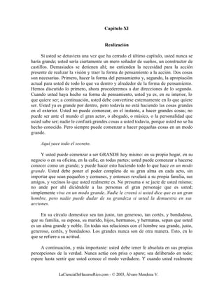 Capítulo XI


                                       Realización

      Si usted se detuviera una vez que ha cerrado el último capítulo, usted nunca se
haría grande; usted sería ciertamente un mero soñador de sueños, un constructor de
castillos. Demasiados se detienen ahí; no entienden la necesidad para la acción
presente de realizar la visión y traer la forma de pensamiento a la acción. Dos cosas
son necesarias. Primero, hacer la forma del pensamiento y, segundo, la apropiación
actual para usted de todo lo que va dentro y alrededor de la forma de pensamiento.
Hemos discutido lo primero, ahora procederemos a dar direcciones de lo segundo.
Cuando usted haya hecho su forma de pensamiento, usted ya es, en su interior, lo
que quiere ser; a continuación, usted debe convertirse externamente en lo que quiere
ser. Usted ya es grande por dentro, pero todavía no está haciendo las cosas grandes
en el exterior. Usted no puede comenzar, en el instante, a hacer grandes cosas; no
puede ser ante el mundo el gran actor, o abogado, o músico, o la personalidad que
usted sabe ser; nadie le confiará grandes cosas a usted todavía, porque usted no se ha
hecho conocido. Pero siempre puede comenzar a hacer pequeñas cosas en un modo
grande.

     Aquí yace todo el secreto.

     Y usted puede comenzar a ser GRANDE hoy mismo: en su propio hogar, en su
negocio o en su oficina, en la calle, en todas partes; usted puede comenzar a hacerse
conocer como un grande; y puede hacer esto haciendo todo lo que hace en un modo
grande. Usted debe poner el poder completo de su gran alma en cada acto, sin
importar que sean pequeños y comunes, y entonces revelará a su propia familia, sus
amigos, y vecinos lo que usted realmente es. No presuma o se jacte de usted mismo;
no ande por ahí diciéndole a las personas el gran personaje que es usted;
simplemente viva en un modo grande. Nadie le creerá si usted dice que es un gran
hombre, pero nadie puede dudar de su grandeza si usted la demuestra en sus
acciones.

     En su círculo domestico sea tan justo, tan generoso, tan cortés, y bondadoso,
que su familia, su esposa, su marido, hijos, hermanos, y hermanas, sepan que usted
es un alma grande y noble. En todas sus relaciones con el hombre sea grande, justo,
generoso, cortés, y bondadoso. Los grandes nunca son de otra manera. Esto, en lo
que se refiere a su actitud.

     A continuación, y más importante: usted debe tener fe absoluta en sus propias
percepciones de la verdad. Nunca actúe con prisa o apuro; sea deliberado en todo;
espere hasta sentir que usted conoce el modo verdadero. Y cuando usted realmente


              LaCienciaDeHacerseRico.com - © 2003, Álvaro Mendoza V.
 