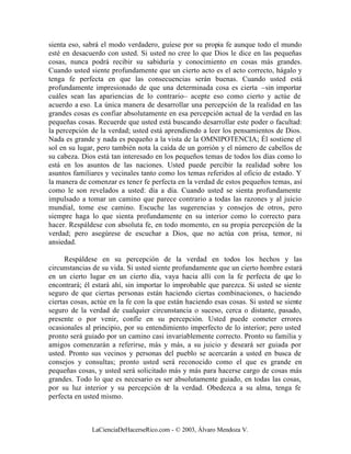 sienta eso, sabrá el modo verdadero, guíese por su propia fe aunque todo el mundo
esté en desacuerdo con usted. Si usted no cree lo que Dios le dice en las pequeñas
cosas, nunca podrá recibir su sabiduría y conocimiento en cosas más grandes.
Cuando usted siente profundamente que un cierto acto es el acto correcto, hágalo y
tenga fe perfecta en que las consecuencias serán buenas. Cuando usted está
profundamente impresionado de que una determinada cosa es cierta –sin importar
cuáles sean las apariencias de lo contrario– acepte eso como cierto y actúe de
acuerdo a eso. La única manera de desarrollar una percepción de la realidad en las
grandes cosas es confiar absolutamente en esa percepción actual de la verdad en las
pequeñas cosas. Recuerde que usted está buscando desarrollar este poder o facultad:
la percepción de la verdad; usted está aprendiendo a leer los pensamientos de Dios.
Nada es grande y nada es pequeño a la vista de la OMNIPOTENCIA; Él sostiene el
sol en su lugar, pero también nota la caída de un gorrión y el número de cabellos de
su cabeza. Dios está tan interesado en los pequeños temas de todos los días como lo
está en los asuntos de las naciones. Usted puede percibir la realidad sobre los
asuntos familiares y vecinales tanto como los temas referidos al oficio de estado. Y
la manera de comenzar es tener fe perfecta en la verdad de estos pequeños temas, así
como le son revelados a usted: día a día. Cuando usted se sienta profundamente
impulsado a tomar un camino que parece contrario a todas las razones y al juicio
mundial, tome ese camino. Escuche las sugerencias y consejos de otros, pero
siempre haga lo que sienta profundamente en su interior como lo correcto para
hacer. Respáldese con absoluta fe, en todo momento, en su propia percepción de la
verdad; pero asegúrese de escuchar a Dios, que no actúa con prisa, temor, ni
ansiedad.

      Respáldese en su percepción de la verdad en todos los hechos y las
circunstancias de su vida. Si usted siente profundamente que un cierto hombre estará
en un cierto lugar en un cierto día, vaya hacia allí con la fe perfecta de q lo ue
encontrará; él estará ahí, sin importar lo improbable que parezca. Si usted se siente
seguro de que ciertas personas están haciendo ciertas combinaciones, o haciendo
ciertas cosas, actúe en la fe con la que están haciendo esas cosas. Si usted se siente
seguro de la verdad de cualquier circunstancia o suceso, cerca o distante, pasado,
presente o por venir, confíe en su percepción. Usted puede cometer errores
ocasionales al principio, por su entendimiento imperfecto de lo interior; pero usted
pronto será guiado por un camino casi invariablemente correcto. Pronto su familia y
amigos comenzarán a referirse, más y más, a su juicio y deseará ser guiada por
usted. Pronto sus vecinos y personas del pueblo se acercarán a usted en busca de
consejos y consultas; pronto usted será reconocido como el que es grande en
pequeñas cosas, y usted será solicitado más y más para hacerse cargo de cosas más
grandes. Todo lo que es necesario es ser absolutamente guiado, en todas las cosas,
por su luz interior y su percepción d la verdad. Obedezca a su alma, tenga fe
                                         e
perfecta en usted mismo.



              LaCienciaDeHacerseRico.com - © 2003, Álvaro Mendoza V.
 