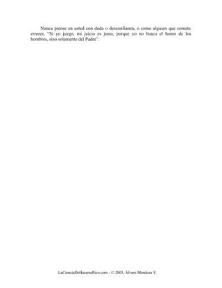 Nunca piense en usted con duda o desconfianza, o como alguien que comete
errores. “Si yo juzgo, mi juicio es justo, porque yo no busco el honor de los
hombres, sino solamente del Padre”.




             LaCienciaDeHacerseRico.com - © 2003, Álvaro Mendoza V.
 