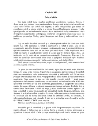 Capítulo XII

                                     Prisa y hábito

     Sin duda usted tiene muchos problemas domésticos, sociales, físicos, y
financieros, que parecen estar presionando en la espera de soluciones instantáneas.
Usted tiene deudas que deben ser pagadas, u otras obligaciones que deben ser
cumplidas; usted se siente infeliz o se siente desequilibradamente ubicado, y sabe
que algo debe ser hecho inmediatamente. No se apresure ni actúe tontamente a causa
de impulsos superficiales. Usted puede confiar en Dios para la solución de todos sus
problemas personales. No hay prisa. Solamente está Dios, y todo está bien con el
mundo.

      Hay un poder invisible en usted, y el mismo poder está en las cosas que usted
quiere. Las está acercando a usted y acercándolo a usted a ellas. Este es un
pensamiento que debe tomar, y sostener continuamente: que la misma inteligencia
que está dentro de usted está en las cosas que usted desea. Están impulsadas hacia
usted tan fuerte y decididamente como el deseo que lo impulsa hacia ellas. La
tendencia, por lo tanto, de un pensamiento mantenido firmemente, debe ser el de
atraer las cosas que usted desea hacia usted y agruparlas alrededor suyo. Mientras
usted mantenga su pensamiento y su fe correctamente todo debe ir bien.
      Nada puede estar mal excepto su propia actitud personal, y esa no estará mal
si usted confía y no teme.

     La prisa es una manifestación del temor; aquel que no teme tiene bastante
tiempo. Si usted actúa con una fe perfecta en sus propias percepciones de la verdad,
nunca será demasiado tarde o demasiado temprano; y nada saldrá mal. Si las cosas
parecen estar saliendo mal, no se ponga perturbado en su mente; eso es solamente en
apariencia. Nada puede ir mal en este mundo, excepto usted; y usted puede
equivocarse únicamente colocándose en una actitud mental equivocada. Cada vez
que usted encuentra que se está exaltando, preocupando, o adoptando una actitud
mental de apuro, siéntese y piénselo nuevamente; juegue un juego de algún tipo, o
tómese unas vacaciones. Váyase de viaje, y todo estará bien cuando regrese. Con
toda seguridad, si usted se encuentra en una actitud mental de apuro, sabrá que está
fuera de la actitud mental de grandeza. La prisa y el temor cortarán instantáneamente
su conexión con la mente universal; usted no obtendrá poder, ni sabiduría, ni
información hasta que esté calmado. Y caer en la actitud de apuro frenará la acción
del PRINCIPIO DE PODER en su interior.
     El temor transforma la fuerza en debilidad.

     Recuerde que la serenidad y el poder están inseparablemente asociados. La
mente calmada y balanceada es la mente fuerte y grande; la mente apresurada y
agitada es la mente débil. Cada vez que usted caiga en el estado mental de prisa


              LaCienciaDeHacerseRico.com - © 2003, Álvaro Mendoza V.
 