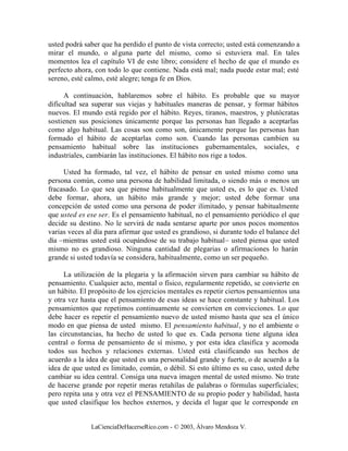 usted podrá saber que ha perdido el punto de vista correcto; usted está comenzando a
mirar el mundo, o al guna parte del mismo, como si estuviera mal. En tales
momentos lea el capítulo VI de este libro; considere el hecho de que el mundo es
perfecto ahora, con todo lo que contiene. Nada está mal; nada puede estar mal; esté
sereno, esté calmo, esté alegre; tenga fe en Dios.

      A continuación, hablaremos sobre el hábito. Es probable que su mayor
dificultad sea superar sus viejas y habituales maneras de pensar, y formar hábitos
nuevos. El mundo está regido por el hábito. Reyes, tiranos, maestros, y plutócratas
sostienen sus posiciones únicamente porque las personas han llegado a aceptarlas
como algo habitual. Las cosas son como son, únicamente porque las personas han
formado el hábito de aceptarlas como son. Cuando las personas cambien su
pensamiento habitual sobre las instituciones gubernamentales, sociales, e
industriales, cambiarán las instituciones. El hábito nos rige a todos.

     Usted ha formado, tal vez, el hábito de pensar en usted mismo como una
persona común, como una persona de habilidad limitada, o siendo más o menos un
fracasado. Lo que sea que piense habitualmente que usted es, es lo que es. Usted
debe formar, ahora, un hábito más grande y mejor; usted debe formar una
concepción de usted como una persona de poder ilimitado, y pensar habitualmente
que usted es ese ser. Es el pensamiento habitual, no el pensamiento periódico el que
decide su destino. No le servirá de nada sentarse aparte por unos pocos momentos
varias veces al día para afirmar que usted es grandioso, si durante todo el balance del
día –mientras usted está ocupándose de su trabajo habitual– usted piensa que usted
mismo no es grandioso. Ninguna cantidad de plegarias o afirmaciones lo harán
grande si usted todavía se considera, habitualmente, como un ser pequeño.

     La utilización de la plegaria y la afirmación sirven para cambiar su hábito de
pensamiento. Cualquier acto, mental o físico, regularmente repetido, se convierte en
un hábito. El propósito de los ejercicios mentales es repetir ciertos pensamientos una
y otra vez hasta que el pensamiento de esas ideas se hace constante y habitual. Los
pensamientos que repetimos continuamente se convierten en convicciones. Lo que
debe hacer es repetir el pensamiento nuevo de usted mismo hasta que sea el único
modo en que piensa de usted mismo. El pensamiento habitual, y no el ambiente o
las circunstancias, ha hecho de usted lo que es. Cada persona tiene alguna idea
central o forma de pensamiento de sí mismo, y por esta idea clasifica y acomoda
todos sus hechos y relaciones externas. Usted está clasificando sus hechos de
acuerdo a la idea de que usted es una personalidad grande y fuerte, o de acuerdo a la
idea de que usted es limitado, común, o débil. Si esto último es su caso, usted debe
cambiar su idea central. Consiga una nueva imagen mental de usted mismo. No trate
de hacerse grande por repetir meras retahílas de palabras o fórmulas superficiales;
pero repita una y otra vez el PENSAMIENTO de su propio poder y habilidad, hasta
que usted clasifique los hechos externos, y decida el lugar que le corresponde en


              LaCienciaDeHacerseRico.com - © 2003, Álvaro Mendoza V.
 