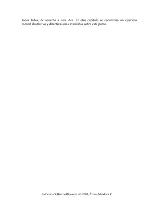 todos lados, de acuerdo a esta idea. En otro capítulo se encontrará un ejercicio
mental ilustrativo y directivas más avanzadas sobre este punto.




             LaCienciaDeHacerseRico.com - © 2003, Álvaro Mendoza V.
 