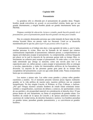 Capítulo XIII

                                      Pensamiento

     La grandeza sólo es obtenida por el pensamiento de grandes ideas. Ningún
hombre puede convertirse en grande en personalidad externa, hasta que no sea
grande internamente; y ningún hombre puede ser grande internamente hasta que
PIENSE.

    Ninguna cantidad de educación, lectura o estudio, puede hacerlo grande sin el
pensamiento; pero el pensamiento puede hacerlo grande con muy poco estudio.

    Hay en conjunto demasiadas personas que están tratando de hacer algo de ellas
mismas leyendo libros sin pensar; todo eso fracasará. Usted no se desarrolla
mentalmente por lo que lee, pero sí por lo que piensa sobre lo que lee.

     El pensamiento es el trabajo más duro y más agotador de todos; y, por lo tanto,
muchas personas lo evitan. Dios nos ha formado de tal manera que estamos
continuamente impulsados al pensamiento; debemos pensar, o comprometernos en
alguna actividad para escapar al pensamiento. La comprometida, continua búsqueda
por placer en la cual la mayoría de las personas gastan todo su tiempo libre, es
únicamente un esfuerzo para escapar al pensamiento. Si están solos, o si no tienen
nada entretenido que atraiga su atención, como una novela para leer o un
espectáculo para ver, deben pensar; y para escapar al pensamiento ellos se entregan
a novelas, espectáculos, y todos los interminables artificios de los buscadores de
diversión. La mayoría de las personas gastan gran parte de su tiempo libre
escapándose del pensamiento; es por eso que están donde están. Nunca avanzaremos
hasta que no comencemos a pensar.

     Lea menos y piense más. Lea sobre cosas grandes y piense sobre grandes
cuestiones y asuntos. En el momento presente tenemos pocas figuras realmente
grandes en la vida política de nuestro país; nuestros políticos son un conjunto
insignificante. No hay ningún Lincoln, ni Webster, ni Clay, Calhoun, o Jackson.
¿Por qué? Porque nuestros actuales hombres de estado tratan solamente temas
sórdidos e insignificantes, cuestiones de dólares y centavos, de oportunidad y éxitos
de sus partidos y de prosperidad material sin consideración al derecho ético. El que
piensa dentro de este lineamiento, no llama al surgimiento de grandes almas. Los
hombres de estado de la época de Lincoln y de épocas anteriores trataban con
cuestiones de verdad eterna, de derechos humanos y justicia. Los hombres pensaban
en grandes temas; pensaban grandes pensamientos, y se convirtieron en grandes
hombres.




              LaCienciaDeHacerseRico.com - © 2003, Álvaro Mendoza V.
 