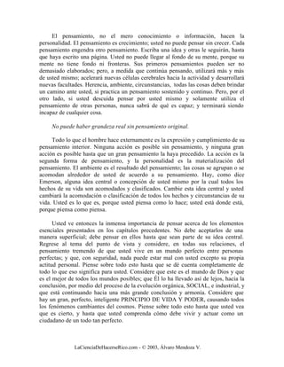 El pensamiento, no el mero conocimiento o información, hacen la
personalidad. El pensamiento es crecimiento; usted no puede pensar sin crecer. Cada
pensamiento engendra otro pensamiento. Escriba una idea y otras le seguirán, hasta
que haya escrito una página. Usted no puede llegar al fondo de su mente, porque su
mente no tiene fondo ni fronteras. Sus primeros pensamientos pueden ser no
demasiado elaborados; pero, a medida que continúa pensando, utilizará más y más
de usted mismo; acelerará nuevas células cerebrales hacia la actividad y desarrollará
nuevas facultades. Herencia, ambiente, circunstancias, todas las cosas deben brindar
un camino ante usted, si practica un pensamiento sostenido y continuo. Pero, por el
otro lado, si usted descuida pensar por usted mismo y solamente utiliza el
pensamiento de otras personas, nunca sabrá de qué es capaz; y terminará siendo
incapaz de cualquier cosa.

     No puede haber grandeza real sin pensamiento original.

     Todo lo que el hombre hace externamente es la expresión y cumplimiento de su
pensamiento interior. Ninguna acción es posible sin pensamiento, y ninguna gran
acción es posible hasta que un gran pensamiento la haya precedido. La acción es la
segunda forma de pensamiento, y la personalidad es la materialización del
pensamiento. El ambiente es el resultado del pensamiento; las cosas se agrupan o se
acomodan alrededor de usted de acuerdo a su pensamiento. Hay, como dice
Emerson, alguna idea central o concepción de usted mismo por la cual todos los
hechos de su vida son acomodados y clasificados. Cambie esta idea central y usted
cambiará la acomodación o clasificación de todos los hechos y circunstancias de su
vida. Usted es lo que es, porque usted piensa como lo hace; usted está donde está,
porque piensa como piensa.

      Usted ve entonces la inmensa importancia de pensar acerca de los elementos
esenciales presentados en los capítulos precedentes. No debe aceptarlos de una
manera superficial; debe pensar en ellos hasta que sean parte de su idea central.
Regrese al tema del punto de vista y considere, en todas sus relaciones, el
pensamiento tremendo de que usted vive en un mundo perfecto entre personas
perfectas; y que, con seguridad, nada puede estar mal con usted excepto su propia
actitud personal. Piense sobre todo esto hasta que se dé cuenta completamente de
todo lo que eso significa para usted. Considere que este es el mundo de Dios y que
es el mejor de todos los mundos posibles; que Él lo ha llevado así de lejos, hacia la
conclusión, por medio del proceso de la evolución orgánica, SOCIAL, e industrial, y
que está continuando hacia una más grande conclusión y armonía. Considere que
hay un gran, perfecto, inteligente PRINCIPIO DE VIDA Y PODER, causando todos
los fenómenos cambiantes del cosmos. Piense sobre todo esto hasta que usted vea
que es cierto, y hasta que usted comprenda cómo debe vivir y actuar como un
ciudadano de un todo tan perfecto.



              LaCienciaDeHacerseRico.com - © 2003, Álvaro Mendoza V.
 