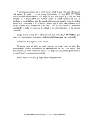 A continuación, piense en la maravillosa verdad de que esta gran Inteligencia
está dentro de usted y es su propia inteligencia. Es una LUZ INTERNA
impulsándolo hacia lo correcto y lo mejor, el acto más grande, y la felicidad más
elevada. Es el PRINCIPIO DE PODER dentro de usted, brindándole toda la
habilidad y genialidad que hay. Lo guiará infaliblemente hacia lo mejor si usted se
somete a él y camina en la luz. Considere lo que significa la consagración de usted
mismo cuando dice: “Obedeceré a mi alma”. Esta es una oración de tremendo
significado, y debe revolucionar la actitud y el comportamiento de la persona
promedio.

     Luego piense acerca de su identificación con este GRAN SUPREMO; que
todos sus conocimientos son suyos, y toda su sabiduría es suya, para solicitarla.

     Usted es un dios si piensa como un dios.

     Si piensa como un dios no puede fracasar en actuar como un dios. Los
pensamientos divinos seguramente se exteriorizarán en una vida divina. Los
pensamientos de poder terminarán en una vida de poder. Los grandes pensamientos
se manifestarán en una gran personalidad.

     Piense bien en todo esto, y luego estará listo para actuar.




              LaCienciaDeHacerseRico.com - © 2003, Álvaro Mendoza V.
 