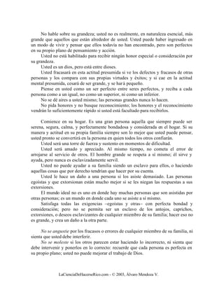 No hable sobre su grandeza; usted no es realmente, en naturaleza esencial, más
grande que aquellos que están alrededor de usted. Usted puede haber ingresado en
un modo de vivir y pensar que ellos todavía no han encontrado, pero son perfectos
en su propio plano de pensamiento y acción.
     Usted no está habilitado para recibir ningún honor especial o consideración por
su grandeza.
     Usted es un dios, pero está entre dioses.
     Usted fracasará en esta actitud presumida si ve los defectos y fracasos de otras
personas y los compara con sus propias virtudes y éxitos; y si cae en la actitud
mental presumida, cesará de ser grande, y se har á pequeño.
     Piense en usted como un ser perfecto entre seres perfectos, y reciba a cada
persona como a un igual, no como un superior, ni como un inferior.
     No se dé aires a usted mismo; las personas grandes nunca lo hacen.
     No pida honores y no busque reconocimiento; los honores y el reconocimiento
vendrán lo suficientemente rápido si usted está facultado para recibirlos.

      Comience en su hogar. Es una gran persona aquella que siempre puede ser
serena, segura, calma, y perfectamente bondadosa y considerada en el hogar. Si su
manera y actitud en su propia familia siempre son lo mejor que usted puede pensar,
usted pronto se convertirá en la persona en quien todos los otros confiarán.
      Usted será una torre de fuerza y sustento en momentos de dificultad.
      Usted será amado y apreciado. Al mismo tiempo, no cometa el error de
arrojarse al servicio de otros. El hombre grande se respeta a sí mismo; él sirve y
ayuda, pero nunca es esclavizadamente servil.
      Usted no puede ayudar a su familia siendo un esclavo para ellos, o haciendo
aquellas cosas que por derecho tendrían que hacer por su cuenta.
      Usted le hace un daño a una persona si los asiste demasiado. Las personas
egoístas y que extorsionan están mucho mejor si se les niegan las respuestas a sus
extorsiones.
      El mundo ideal no es uno en donde hay muchas personas que son asistidas por
otras personas; es un mundo en donde cada uno se asiste a sí mismo.
      Satisfaga todas las exigencias –egoístas y otras– con perfecta bondad y
consideración; pero no se permita ser un esclavo de los antojos, caprichos,
extorsiones, o deseos esclavizantes de cualquier miembro de su familia; hacer eso no
es grande, y crea un daño a la otra parte.

     No se angustie por los fracasos o errores de cualquier miembro de su familia, ni
sienta que usted debe interferir.
     No se moleste si los otros parecen estar haciendo lo incorrecto, ni sienta que
debe intervenir y ponerlos en lo correcto: recuerde que cada persona es perfecta en
su propio plano; usted no puede mejorar el trabajo de Dios.



              LaCienciaDeHacerseRico.com - © 2003, Álvaro Mendoza V.
 