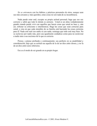 No se entrometa con los hábitos y prácticas personales de otros, aunque sean
sus más cercanos y más queridos; estas cosas no son nada de su incumbencia.

      Nada puede estar mal, excepto su propia actitud personal; haga que eso sea
correcto y sabrá que todo lo demás es correcto. Usted es un alma verdaderamente
grande cuando puede vivir con aquellos que hacen cosas que usted no hace y, aún
así, refrenar su criticismo o interferencia. Haga las cosas que sean correctas para
usted, y crea en que cada miembro de su familia está haciendo las cosas correctas
para él. Nada esté mal con nadie ni con nada; sostenga que todo está muy bien. No
se esclavice por nadie más, pero sea igualmente cuidadoso como para no esclavizar
a nadie más a sus nociones de lo que es correcto.

     Piense, y piense profunda y continuamente; sea perfecto en su amabilidad y
consideración; deje que su actitud sea aquella de la de un dios entre dioses, y no la
de un dios entre seres inferiores.

     Ese es el modo de ser grande en su propio hogar.




              LaCienciaDeHacerseRico.com - © 2003, Álvaro Mendoza V.
 