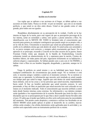 Capítulo XV

                                Acción en el exterior

      Las reglas que se aplican a sus acciones en el hogar, se deben aplicar a sus
acciones en todos lados. Nunca se olvide –ni por un instante– que este es un mundo
perfecto, y que usted es un dios entre dioses. Usted es tan grande como el más
grande, pero todos son sus iguales.

      Respáldese absolutamente en su percepción de la verdad.. Confíe en la luz
interna en lugar de la razón, pero esté seguro de que su percepción provenga de la
luz interna, actúe en serenidad y calma; esté quieto y preste atención a Dios. Su
identificación con la MENTE DE TODO le brindará todo el conocimiento que
necesite para guiarse en cualquier contingencia que pueda surgir en su propia vida, o
en la vida de otros. Únicamente es necesario que usted sea principalmente calmo, y
confíe en la sabiduría eterna que está dentro de usted. Si usted actúa con serenidad y
fe, su juicio siempre será correcto, y siempre sabrá exactamente qué hacer. No se
apresure ni se preocupe; recuerde a Lincoln en los días oscuros de la guerra. James
Freeman Clarke relata que después de la batalla de Fredercksburg, Lincoln
solamente instaló un abastecimiento de fe y esperanza para la nación. Cientos de
hombres líderes, de todas partes del país, ingresaron tristemente en su habitación y
salieron alegres y esperanzados. Se habían parado cara a cara con el ALTÍSIMO, y
habían visto a Dios en ese hombre lánguido, desgarbado, y paciente, aunque no lo
sabían.

      Tenga fe perfecta en usted mismo y en su habilidad para hacer frente a
cualquier combinación de circunstancias que pueda surgir. No se moleste si está
solo; si necesita amigos vendrán a usted en el momento correcto. No se moleste si
siente que es ignorante; la información que necesite será instalada en usted cuando
sea tiempo para que usted la tenga. Aquello que está dentro de usted impulsándolo
hacia delante, está en las cosas y en las personas que usted necesita, impulsándolas
hacia usted. Si hay un hombre particular que usted necesita conocer, le será
presentado; si hay un libro en particular que usted necesita leer será colocado en sus
manos en el momento indicado. Todo el conocimiento que necesite arribará a usted
tanto desde fuentes internas como externas. Su información y sus talentos siempre
serán igualados a los requerimientos de la ocasión. Recuerde que Jesús les dijo a sus
discípulos que no se preocuparan por lo que iban a decir cuando fueran llevados ante
el juez. Él sabía que el poder que habría en ellos sería suficiente para las necesidades
del momento. Tan pronto como despierta y comienza a utilizar sus facultades en un
GRAN MODO usted podrá aplicar el poder al desarrollo de su cerebro; nuevas
células serán creadas y las células durmientes serán agilizadas para la actividad, y su
cerebro será capacitado como un instrumento perfecto de su mente.



               LaCienciaDeHacerseRico.com - © 2003, Álvaro Mendoza V.
 