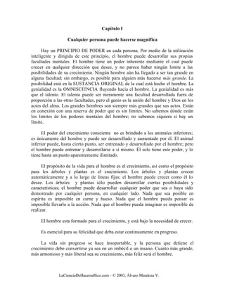 Capítulo I

                   Cualquier persona puede hacerse magnífica

      Hay un PRINCIPIO DE PODER en cada persona. Por medio de la utilización
inteligente y dirigida de este principio, el hombre puede desarrollar sus propias
facultades mentales. El hombre tiene un poder inherente mediante el cual puede
crecer en cualquier dirección que desee, y no parece haber ningún limite a las
posibilidades de su crecimiento. Ningún hombre aún ha llegado a ser tan grande en
alguna facultad; sin embargo, es posible para alguien más hacerse más grande. La
posibilidad está en la SUSTANCIA ORIGINAL de la cual está hecho el hombre. La
genialidad es la OMNISCIENCIA fluyendo hacia el hombre. La genialidad es más
que el talento. El talento puede ser meramente una facultad desarrollada fuera de
proporción a las otras facultades, pero el genio es la unión del hombre y Dios en los
actos del alma. Los grandes hombres son siempre más grandes que sus actos. Están
en conexión con una reserva de poder que es sin límites. No sabemos dónde están
los limites de los poderes mentales del hombre; no sabemos siquiera si hay un
límite.

      El poder del crecimiento consciente no es brindado a los animales inferiores;
es únicamente del hombre y puede ser desarrollado y aumentado por él. El animal
inferior puede, hasta cierto punto, ser entrenado y desarrollado por el hombre; pero
el hombre puede entrenar y desarrollarse a sí mismo. Él solo tiene este poder, y lo
tiene hasta un punto aparentemente ilimitado.

      El propósito de la vida para el hombre es el crecimiento, así como el propósito
para los árboles y plantas es el crecimiento. Los árboles y plantas crecen
automáticamente y a lo largo de líneas fijas; el hombre puede crecer como él lo
desee. Los árboles y plantas sólo pueden desarrollar ciertas posibilidades y
características; el hombre puede desarrollar cualquier poder que sea o haya sido
demostrado por cualquier persona, en cualquier lado. Nada que sea posible en
espíritu es imposible en carne y hueso. Nada que el hombre pueda pensar es
imposible llevarlo a la acción. Nada que el hombre pueda imaginar es imposible de
realizar.

     El hombre esta formado para el crecimiento, y está bajo la necesidad de crecer.

     Es esencial para su felicidad que deba estar continuamente en progreso.

     La vida sin progreso se hace insoportable, y la persona que detiene el
crecimiento debe convertirse ya sea en un imbécil o un insano. Cuanto más grande,
más armonioso y más liberal sea su crecimiento, más feliz será el hombre.



              LaCienciaDeHacerseRico.com - © 2003, Álvaro Mendoza V.
 