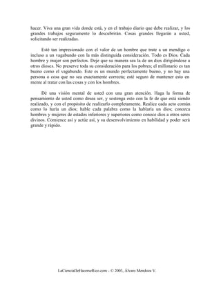 hacer. Viva una gran vida donde está, y en el trabajo diario que debe realizar, y los
grandes trabajos seguramente lo descubrirán. Cosas grandes llegarán a usted,
solicitando ser realizadas.

      Esté tan impresionado con el valor de un hombre que trate a un mendigo o
incluso a un vagabundo con la más distinguida consideración. Todo es Dios. Cada
hombre y mujer son perfectos. Deje que su manera sea la de un dios dirigiéndose a
otros dioses. No preserve toda su consideración para los pobres; el millonario es tan
bueno como el vagabundo. Este es un mundo perfectamente bueno, y no hay una
persona o cosa que no sea exactamente correcta; esté seguro de mantener esto en
mente al tratar con las cosas y con los hombres.

      Dé una visión mental de usted con una gran atención. Haga la forma de
pensamiento de usted como desea ser, y sostenga esto con la fe de que está siendo
realizado, y con el propósito de realizarlo completamente. Realice cada acto común
como lo haría un dios; hable cada palabra como la hablaría un dios; conozca
hombres y mujeres de estados inferiores y superiores como conoce dios a otros seres
divinos. Comience así y actúe así, y su desenvolvimiento en habilidad y poder será
grande y rápido.




              LaCienciaDeHacerseRico.com - © 2003, Álvaro Mendoza V.
 
