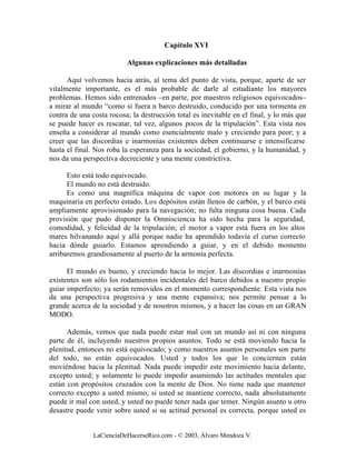 Capítulo XVI

                          Algunas explicaciones más detalladas

      Aquí volvemos hacia atrás, al tema del punto de vista, porque, aparte de ser
vitalmente importante, es el más probable de darle al estudiante los mayores
problemas. Hemos sido entrenados –en parte, por maestros religiosos equivocados–
a mirar al mundo “como si fuera n barco destruido, conducido por una tormenta en
contra de una costa rocosa; la destrucción total es inevitable en el final, y lo más que
se puede hacer es rescatar, tal vez, algunos pocos de la tripulación”. Esta vista nos
enseña a considerar al mundo como esencialmente malo y creciendo para peor; y a
creer que las discordias e inarmonías existentes deben continuarse e intensificarse
hasta el final. Nos roba la esperanza para la sociedad, el gobierno, y la humanidad, y
nos da una perspectiva decreciente y una mente constrictiva.

      Esto está todo equivocado.
      El mundo no está destruido.
      Es como una magnífica máquina de vapor con motores en su lugar y la
maquinaria en perfecto estado. Los depósitos están llenos de carbón, y el barco está
ampliamente aprovisionado para la navegación; no falta ninguna cosa buena. Cada
provisión que pudo disponer la Omnisciencia ha sido hecha para la seguridad,
comodidad, y felicidad de la tripulación; el motor a vapor está fuera en los altos
mares hilvanando aquí y allá porque nadie ha aprendido todavía el curso correcto
hacia dónde guiarlo. Estamos aprendiendo a guiar, y en el debido momento
arribaremos grandiosamente al puerto de la armonía perfecta.

      El mundo es bueno, y creciendo hacia lo mejor. Las discordias e inarmonías
existentes son sólo los rodamientos incidentales del barco debidos a nuestro propio
guiar imperfecto; ya serán removidos en el momento correspondiente. Esta vista nos
da una perspectiva progresiva y una mente expansiva; nos permite pensar a lo
grande acerca de la sociedad y de nosotros mismos, y a hacer las cosas en un GRAN
MODO.

      Además, vemos que nada puede estar mal con un mundo así ni con ninguna
parte de él, incluyendo nuestros propios asuntos. Todo se está moviendo hacia la
plenitud, entonces no está equivocado; y como nuestros asuntos personales son parte
del todo, no están equivocados. Usted y todos los que lo conciernen están
moviéndose hacia la plenitud. Nada puede impedir este movimiento hacia delante,
excepto usted; y solamente lo puede impedir asumiendo las actitudes mentales que
están con propósitos cruzados con la mente de Dios. No tiene nada que mantener
correcto excepto a usted mismo; si usted se mantiene correcto, nada absolutamente
puede ir mal con usted, y usted no puede tener nada que temer. Ningún asunto u otro
desastre puede venir sobre usted si su actitud personal es correcta, porque usted es


               LaCienciaDeHacerseRico.com - © 2003, Álvaro Mendoza V.
 