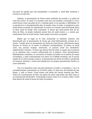 una parte de aquello que está aumentando y avanzando, y usted debe aumentar y
avanzar con todo ello.

      Además, su pensamiento de forma estará modelado de acuerdo a su punto de
vista del cosmos. Si usted ve el mundo como una cosa perdida y arruinada se verá a
usted mismo como una parte de él, y tomando parte en sus pecados y debilidades. Si
su perspectiva es desesperanzada para el mundo como un todo, su perspectiva para
usted mismo no puede ser esperanzada. Si usted ve el mundo como declinando hacia
su final, usted no puede verse avanzando. A menos que usted piense bien de las
obras de Dios, no puede realmente pensar bien de usted mismo; y, a menos que
usted piense bien de usted mismo, nunca podrá convertirse en grande.

      Repito que su lugar en la vida, incluyendo su ambiente material, está
determinado por el pensamiento de forma que usted habitualmente sostiene de sí
mismo. Cuando tiene un pensamiento de forma de usted mismo, difícilmente puede
fracasar en formar en su mente el ambiente correspondiente. Si piensa en usted
como una persona incapaz, ineficiente, se pensará usted con alrededores
empobrecidos o baratos. A menos que piense bien de usted, es seguro que se pensará
en un ambiente más o menos influenciado por la pobreza. Estos pensamientos,
habitualmente sostenidos, se convierten en formas invisibles en la materia de mente
circundante, y están continuamente con usted. En el debido momento, por la acción
regular de la eterna energía creativa, el pensamiento de forma invisible es producido
en sustancia material, y usted está rodeado por sus propios pensamientos hechos en
cosas materiales.

      Vea a la naturaleza como una gran presencia viviendo y avanzando, y vea a la
sociedad humana exactamente en el mismo modo. Es todo uno, proviniendo de una
fuente, y todo es bueno. Usted mismo está hecho del mismo material que Dios.
Todos los constituyentes de Dios son partes de usted; cada poder que Dios tiene es
un constituyente del hombre. Usted puede avanzar como lo ve avanzar a Dios. Usted
tiene dentro de usted la fuente de todos los poderes.




              LaCienciaDeHacerseRico.com - © 2003, Álvaro Mendoza V.
 