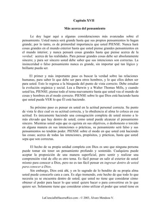 Capítulo XVII

                               Más acerca del pensamiento

      Le doy lugar aquí a algunas consideraciones más avanzadas sobre el
pensamiento. Usted nunca será grande hasta que sus propios pensamientos lo hagan
grande; por lo tanto, es de primordial importancia que usted PIENSE. Nunca hará
cosas grandes en el mundo exterior hasta que usted piense grandes pensamientos en
el mundo interior; y nunca pensará cosas grandes hasta que piense acerca de la
verdad; acerca de las realidades. Para pensar grandes cosas debe ser absolutamente
sincero; y para ser sincero usted debe saber que sus intenciones son correctas. La
insinceridad o falso pensamiento nunca es grande, sin importar qué tan lógico y
brillante pueda ser.

     El primer y más importante paso es buscar la verdad sobre las relaciones
humanas, para saber lo que debe ser para otros hombres, y lo que ellos deben ser
para usted. Esto lo regresa a la búsqueda del punto de vista correcto. Debe estudiar
la evolución orgánica y social. Lea a Darwin y a Walter Thomas Mills, y cuando
usted lea, PIENSE; piense todo el tema nuevamente hasta que usted vea el mundo de
cosas y hombres en el modo correcto. PIENSE sobre lo que Dios está haciendo hasta
que usted pueda VER lo que Él está haciendo.

      Su próximo paso es pensar en usted en la actitud personal correcta. Su punto
de vista le dice cual es su actitud correcta, y la obediencia al alma lo coloca en esa
actitud. Es únicamente haciendo una consagración completa de usted mismo a lo
más elevado que hay dentro de usted, como usted puede alcanzar el pensamiento
sincero. Mientras usted sepa que es egoísta en sus objetivos, o deshonesto o torcido
en alguna manera en sus intenciones o prácticas, su pensamiento será falso y sus
pensamientos no tendrán poder. PIENSE sobre el modo en que usted está haciendo
las cosas; acerca de todas las intenciones, propósitos, y prácticas, hasta que usted
sepa que son correctas.

      El hecho de su propia unidad completa con Dios es uno que ninguna persona
puede tomar sin tener un pensamiento profundo y sostenido. Cualquiera puede
aceptar la proposición de una manera superficial, pero sentir y realizar una
comprensión vital de ello es otro tema. Es fácil pensar en salir al exterior de usted
mismo para conocer a Dios, pero no es tan fácil pensar en ingresar dentro de usted
para conocer a Dios.
      Sin embargo, Dios está ahí, y en lo sagrado de lo bendito de su propia alma
usted puede conocerlo cara a cara. Es algo tremendo, este hecho de que todo lo que
necesita ya se encuentra dentro de usted; que usted no tiene que considerar cómo
obtener el poder para hacer lo que usted quiere hacer o para convertirse en lo que
quiere ser. Solamente tiene que considerar cómo utilizar el poder que usted tiene en


              LaCienciaDeHacerseRico.com - © 2003, Álvaro Mendoza V.
 
