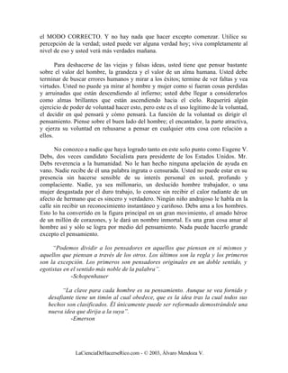 el MODO CORRECTO. Y no hay nada que hacer excepto comenzar. Utilice su
percepción de la verdad; usted puede ver alguna verdad hoy; viva completamente al
nivel de eso y usted verá más verdades mañana.

       Para deshacerse de las viejas y falsas ideas, usted tiene que pensar bastante
sobre el valor del hombre, la grandeza y el valor de un alma humana. Usted debe
terminar de buscar errores humanos y mirar a los éxitos; termine de ver faltas y vea
virtudes. Usted no puede ya mirar al hombre y mujer como si fueran cosas perdidas
y arruinadas que están descendiendo al infierno; usted debe llegar a considerarlos
como almas brillantes que están ascendiendo hacia el cielo. Requerirá algún
ejercicio de poder de voluntad hacer esto, pero este es el uso legítimo de la voluntad,
el decidir en qué pensará y cómo pensará. La función de la voluntad es dirigir el
pensamiento. Piense sobre el buen lado del hombre; el encantador, la parte atractiva,
y ejerza su voluntad en rehusarse a pensar en cualquier otra cosa con relación a
ellos.

      No conozco a nadie que haya logrado tanto en este solo punto como Eugene V.
Debs, dos veces candidato Socialista para presidente de los Estados Unidos. Mr.
Debs reverencia a la humanidad. No le han hecho ninguna apelación de ayuda en
vano. Nadie recibe de él una palabra ingrata o censurada. Usted no puede estar en su
presencia sin hacerse sensible de su interés personal en usted, profundo y
complaciente. Nadie, ya sea millonario, un deslucido hombre trabajador, o una
mujer desgastada por el duro trabajo, lo conoce sin recibir el calor radiante de un
afecto de hermano que es sincero y verdadero. Ningún niño andrajoso le habla en la
calle sin recibir un reconocimiento instantáneo y cariñoso. Debs ama a los hombres.
Esto lo ha convertido en la figura principal en un gran movimiento, el amado héroe
de un millón de corazones, y le dará un nombre inmortal. Es una gran cosa amar al
hombre así y sólo se logra por medio del pensamiento. Nada puede hacerlo grande
excepto el pensamiento.

     “Podemos dividir a los pensadores en aquellos que piensan en sí mismos y
aquellos que piensan a través de los otros. Los últimos son la regla y los primeros
son la excepción. Los primeros son pensadores originales en un doble sentido, y
egotistas en el sentido más noble de la palabra”.
             -Schopenhauer

         “La clave para cada hombre es su pensamiento. Aunque se vea fornido y
   desafiante tiene un timón al cual obedece, que es la idea tras la cual todos sus
   hechos son clasificados. Él únicamente puede ser reformado demostrándole una
   nueva idea que dirija a la suya”.
            -Emerson




              LaCienciaDeHacerseRico.com - © 2003, Álvaro Mendoza V.
 